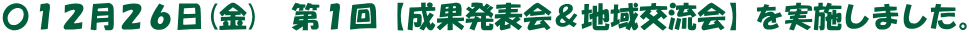 〇１２月２６日(金)　第１回【成果発表会＆地域交流会】を実施しました。