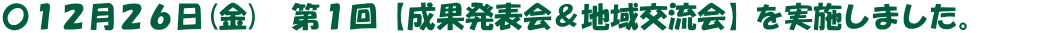 〇１２月２６日(金)　第１回【成果発表会＆地域交流会】を実施しました。　　