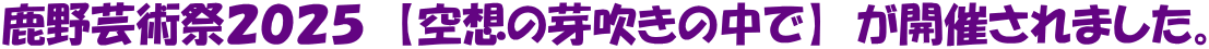 鹿野芸術祭２０２５　【空想の芽吹きの中で】　が開催されました。